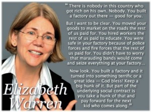 There is nobody in this country who got rich on their own. Nobody. You built a factory out there - good for you. But I want to be clear. You moved your goods to market on roads the rest of us paid for. You hired workers the rest of us paid to educate. You were safe in your factory because of police forces and fire forces that the rest of us paid for. You didn't have to worry that marauding bands would come and seize everything at your factory... Now look. You built a factory and it turned into something terrific or a great idea - God bless! Keep a hunk of it. But part of the underlying social contract is you take a hunk of that and pay forward for the next kid who comes along.